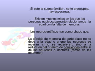 Si esto te suena familiar , no te preocupes, hay esperanza.  Existen muchos mitos en los que las personas equivocadamente relacionamos  la edad con la falta de memoria.  Los neurocientíficos han comprobado que: La pérdida de memoria de corto plazo no se debe a la edad o a que las neuronas se mueran y no se regeneren, sino a la  reducción del número de  conexiones  entre sí de las neuronas  o dentritas (ramas de las neuronas) 