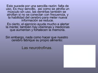 Esto sucede por una sencilla razón: falta de uso. Es muy sencillo,  así como se atrofia un músculo sin uso, las dentritas también se  atrofian si no se conectan con frecuencia, y la habilidad del cerebro para meter nueva información se reduce. Es cierto, el ejercicio ayuda mucho a alertar la mente; también hay vitaminas y medicinas que aumentan y fortalecen la memoria. Sin embargo, nada como hacer que nuestro  cerebro fabrique su propio alimento:  Las neurotrofinas.  