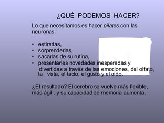 ¿QUÉ  PODEMOS  HACER?  Lo que necesitamos es hacer  pilates  con las neuronas:  estirarlas, sorprenderlas,  sacarlas de su rutina, presentarles novedades inesperadas y  divertidas a través de las emociones, del olfato, la  vista, el tacto, el gusto y el oído.  ¿El resultado? El cerebro se vuelve más flexible, más ágil , y su capacidad de memoria aumenta.  