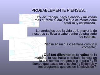 PROBABLEMENTE PIENSES…   Yo leo, trabajo, hago ejercicio y mil cosas más durante el día, así que mi mente debe estar muy estimulada.  La verdad es que la vida de la mayoría de nosotros se lleva a cabo dentro de una serie de  rutinas .  Piensa en un día o semana común y corriente:  ¿ Qué tan diferente es  tu  rutina  de la mañana, tu ruta hacia el trabajo, la hora en la que comes o regresas a la casa? ¿El tiempo que pasas en el coche? ¿El tiempo y los programas que ves en la televisión?  