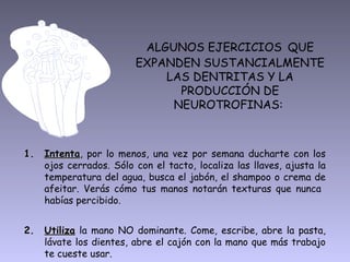 ALGUNOS EJERCICIOS QUE
                        EXPANDEN SUSTANCIALMENTE
                            LAS DENTRITAS Y LA
                              PRODUCCIÓN DE
                             NEUROTROFINAS:



1. Intenta, por lo menos, una vez por semana ducharte con los
   Intenta
   ojos cerrados. Sólo con el tacto, localiza las llaves, ajusta la
   temperatura del agua, busca el jabón, el shampoo o crema de
   afeitar. Verás cómo tus manos notarán texturas que nunca
   habías percibido.


2. Utiliza la mano NO dominante. Come, escribe, abre la pasta,
   lávate los dientes, abre el cajón con la mano que más trabajo
   te cueste usar.
 