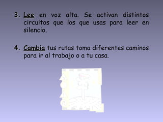 3. Lee en voz alta. Se activan distintos
   circuitos que los que usas para leer en
   silencio.

4. Cambia tus rutas toma diferentes caminos
   para ir al trabajo o a tu casa.
 
