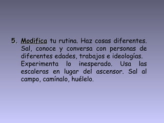 5. Modifica tu rutina. Haz cosas diferentes.
   Sal, conoce y conversa con personas de
   diferentes edades, trabajos e ideologías.
   Experimenta lo inesperado. Usa las
   escaleras en lugar del ascensor. Sal al
   campo, camínalo, huélelo.
 