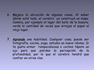 6. Mejora la ubicación de algunas cosas. Al saber
   dónde está todo, el cerebro ya construyó un mapa.
   Cambia, por ejemplo el lugar del bote de la basura;
   verás la cantidad de veces que arrojas el papel al
   viejo lugar.


7. Aprende una habilidad. Cualquier cosa; puede ser
   fotografía, cocina, yoga, estudia un nuevo idioma. Si
   te gusta armar rompecabezas o coches tápate un
   ojo para que pierdas la percepción de la
   profundidad, por lo que el cerebro tendrá que
   confiar en otras vías.
 