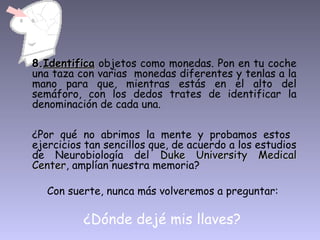 8.Identifica objetos como monedas. Pon en tu coche
una taza con varias monedas diferentes y tenlas a la
mano para que, mientras estás en el alto del
semáforo, con los dedos trates de identificar la
denominación de cada una.

¿Por qué no abrimos la mente y probamos estos
ejercicios tan sencillos que, de acuerdo a los estudios
de Neurobiología del Duke University Medical
Center, amplían nuestra memoria?
Center

   Con suerte, nunca más volveremos a preguntar:

          ¿Dónde dejé mis llaves?
 