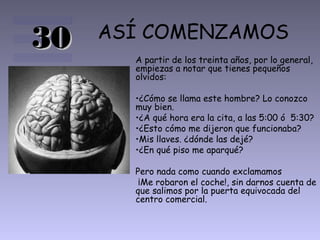 30   ASÍ COMENZAMOS
       A partir de los treinta años, por lo general,
       empiezas a notar que tienes pequeños
       olvidos:

       •¿Cómo se llama este hombre? Lo conozco
       muy bien.
       •¿A qué hora era la cita, a las 5:00 ó 5:30?
       •¿Esto cómo me dijeron que funcionaba?
       •Mis llaves. ¿dónde las dejé?
       •¿En qué piso me aparqué?

       Pero nada como cuando exclamamos
        ¡Me robaron el coche!, sin darnos cuenta de
       que salimos por la puerta equivocada del
       centro comercial.
 