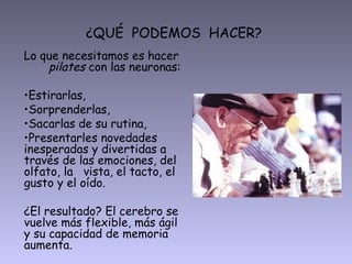 ¿QUÉ PODEMOS HACER?
Lo que necesitamos es hacer
    pilates con las neuronas:

•Estirarlas,
•Sorprenderlas,
•Sacarlas de su rutina,
•Presentarles novedades
inesperadas y divertidas a
través de las emociones, del
olfato, la vista, el tacto, el
gusto y el oído.

¿El resultado? El cerebro se
vuelve más flexible, más ágil
y su capacidad de memoria
aumenta.
 