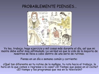 PROBABLEMENTE PIENSES…




 Yo leo, trabajo, hago ejercicio y mil cosas más durante el día, así que mi
mente debe estar muy estimulada. La verdad es que la vida de la mayoría de
          nosotros se lleva a cabo dentro de una serie de rutinas.
                                                          rutinas
               Piensa en un día o semana común y corriente:
 ¿Qué tan diferente es tu rutina de la mañana, tu ruta hacia el trabajo, la
hora en la que comes o regresas a la casa? ¿El tiempo que pasas en el coche?
             ¿El tiempo y los programas que ves en la televisión?
 