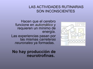 LAS ACTIVIDADES RUTINARIAS SON INCONSCIENTES  Hacen que el cerebro funcione en  automático  y requieren un mínimo de energía. Las experiencias pasan por las mismas  carreteras neuronales  ya formadas.  No hay producción de neurotrofinas.   