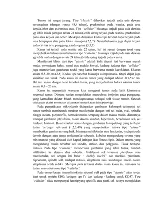 Tumor ini sangat jarang. Tipe “classic” dilaorkan terjadi pada usia dewasa
pertengahan (dengan rerata 48,4 tahun), predominan pada wanita, pada area
kepala,leher dan extremitas atas. Tipe “cellular” biasanya terjadi pada usia dewasa
yg lebih muda (dengan rerata 24 tahun),lebih sering terjadi pada wanita, predominan
pada area kepala dan leher. Meskipun demikian kedua tipe tersbut dapat terjadi pada
usia berapapun dan pada lokasi manapun.(2,5,7). Neurothekeoma juga dapat terjadi
pada cavitas oris, punggung, cauda equina.(3,5,7)
Kasus ini terjadi pada wanita usia 22 tahun, hal ini sesuai dengan teori yang
menyebutkan bahwa neuothekeoma tipe “cellular” biasanya terjadi pada usia dewasa
yg lebih muda (dengan rerata 24 tahun),lebih sering terjadi pada wanita.
Manifestasi klinis dari tipe “classic” adalah kulit daerah lesi berwarna merah
muda, permukaan halus, papul atau nodule kenyal, kadang kadang tipe “cellular”
juga memberikan gambaran nodul yang keras berwarna merah kecoklatan. Ukuran
antara 0,5-20 cm.(2,8) Kedua tipe tersebut biasanya asimptomatik, tetapi dapat juga
sensitive dan lunak. Pada kasus ini ukuran tumor yang didapat adalah 3x1,5x2 cm.
Hal ini sesuai dengan teori tersebut diatas, yang menyebutkan bahwa ukuran tumor
antara 0,5 – 20 cm.
Kasus ini menambah wawasan kita mengenai tumor pada kulit khususnya
neuronal tumor. Dimana pasien mengeluhkan munculnya benjolan pada punggung,
yang kemudian dokter bedah mendiagnosanya sebagai soft tissue tumor. Setelah
dilakukan eksisi kemudian dilakukan pemeriksaan histopatologi.
Pada pemeriksaan mikroskopis didapatkan gambaran kelompok-kelompok sel
tumor tumbuh membentuk struktur multilobular dengan inti sel bulat, oval, spindle
hingga stelate, pleomorfik, normokromatin, terapung dalam massa mucin, diantaraya
terdapat gambaran plexiform, dalam stroma sembab, hiperemik, bersebukan sel- sel
limfosit, histiosit. Hasil tersebut sesuai dengan gambaran histopatologi yang terdapat
dalam berbagai referensi (1,2,3,4,9) yang menyebutkan bahwa tipe “classc”
memberikan gambaran yang baik, biasanya multilobular atau fascicular, terdapat pada
dermis dengan atau tanpa perluasan ke subcutis. Lobulus mengandung stroma yang
mixomatous yang dibatasi oleh kapsul jaringan ikat fibrous tipis. Dalam stroma yang
mengandung musin tersebar sel spindle, stelate, dan polygonal. Tidak terdapat
mitosis. Pada tipe “cellular” memberikan gambaran yang lebih buruk, tumbuh
infiltrative ke dermis dan subcutis. Proliferasi sel tersusun plexiform atau
multilobular, sel dengan inti besar “ bubbly nuclei” dan nucleoli prominen,
hiprselular, spindle sell, terdapat mitosis, sitoplasma luas, kandungan mucin dalam
sitoplasma lebih sedikit. Merujuk pada refereni diatas maka kasus ini termasuk ke
dalam neurothekeoma tipe “cellular”.
Pada pemeriksaan imunohistokimia stromal cell pada tipe “classic” akan tercat
kuat untuk protein S100, kolagen tipe IV dan kadang - kadang untuk CD57. Tipe
“cellular” tidak mempunyai fenotip yang spesifik atau pasti, sel- selnya mennjukkan
 