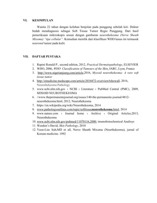 VI. KESIMPULAN
Wanita 22 tahun dengan keluhan benjolan pada punggung sebelah kiri. Dokter
bedah mendiagnosis sebagai Soft Tissue Tumor Regio Punggung. Dari hasil
pemeriksaan mikroskopis sesuai dengan gambaran neurothekeoma (Nerve Sheath
Mixoma) “tipe cellular”. Kemudian menilik dari klasifikasi WHO kasus ini termasuk
neuronal tumor pada kulit.
VII. DAFTAR PUSTAKA
1. Rapini Ronald P., second edition, 2012, Practical Dermatopathology, ELSEVIER
2. WHO, 2006, WHO Classification of Tumours of the Skin, IARC, Lyon, France
3. http://www.nigerianjsurg.com/article,2016, Myxoid neurothekeoma: A rare soft
tissue tumor
4. http://emedicine.medscape.com/article/2034472-overview#showall, 2016,
Neurothekeoma Pathology
5. www.ncbi.nlm.nih.gov › NCBI › Literature › PubMed Central (PMC), 2009,
MIXOID NEUROTHEKEOMA
6. //www.thepermanentejournal.org/issues/140-the-permanente-journal/4812-
neurothekeoma.html, 2012, Neurothekeoma
7. https://en.wikipedia.org/wiki/Neurothekeoma, 2014
8. www.pathologyoutlines.com/topic/softtissueneurothekeoma.html, 2014
9. www.nature.com › Journal home › Archive › Original Articles,2013,
Neurothekeoma
10. www.ncbi.nlm.nih.gov/pubmed/11070116,2000, imunohistochemical Analisys
11. Weedon’s David, Skin Pathology, 2010
12. Yeon-Lim Suh,MD et all, Nerve Sheath Mixoma (Neurthekeoma), jurnal of
Korean medicine. 1992
 