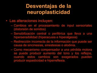 Desventajas de la neuroplasticidad Las alteraciones incluyen: Cambios en el procesamiento de input sensoriales (distorsión de sonidos) Sensibilización central o periférica que lleva a una hipersensibilidad (hiperacusia e hiperalgesia) Redirección incorrecta de la información que puede ser causa de sincinesias, sinestesias o alodinia.  Como mecanismo compensador a una pérdida motora se puede producir aumento del tono y los reflejos, cuando estos cambios son exagerados pueden producir espasticidad e hiperreflexia. 