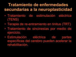 Tratamiento de enfermedades secundarias a la neuroplasticidad Tratamiento de estimulación eléctrica (TENS) Terapia de re-entramiento en tinitus (TRT) Tratamiento de sincinesias por medio de ejercicio. Estimulación eléctrica de partes específicas del cerebro pueden acelerar la rehabilitación. 