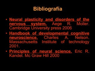 Bibliografía Neural plasticity and disorders of the nervous system.  Aege R. Moller. Cambridge University press 2006 Handbook of developmental cognitive neuroscience.  Charles A. Nelson. Massachusetts Institute of technology 2001. Principles of neural science.  Eric R. Kandel. Mc Graw Hill 2000 