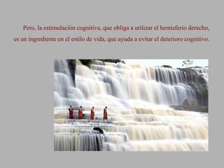Pero, la estimulación cognitiva, que obliga a utilizar el hemisferio derecho,
es un ingrediente en el estilo de vida, que ayuda a evitar el deterioro cognitivo.
 