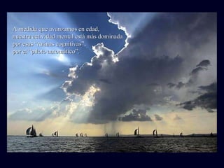 A medida que avanzamos en edad, nuestra actividad mental está más dominada por esas “rutinas cognitivas”, por el “piloto automático”. 