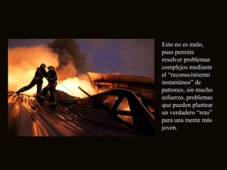 Esto no es malo,
pues permite
resolver problemas
complejos mediante
el “reconocimiento
instantáneo” de
patrones, sin mucho
esfuerzo, problemas
que pueden plantear
un verdadero “reto”
para una mente más
joven.
 