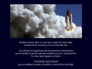 Durante muchos años se creyó que a partir de cierta edad,
la dotación de neuronas ya no se renovaba más.
Las últimas investigaciones de la neurociencia demuestran
que el cerebro se puede regenerar mediante su uso y potenciación.
La clave para lograrlo se llama:
“NEUROPLASTICIDAD”
que es moldear la mente, el cerebro, a través de la actividad.
 