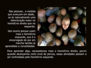 Nas pessoas , a medida que avan ç am em idade,  se d á  naturalmente uma deterioração maior no hemisf é rio direito que no esquerdo. Isto ocorre porque usam mais o hemisf é rio esquerdo, que é o encarregado de por em marcha tarefas já aprendidas e consolidadas .   Para aprender algo, necessitamos mais o hemisf é rio direito, por é m quando alcançamos certo n í vel de per í cia, essas atividades passam a ser controladas pelo hemisf é rio esquerdo.  