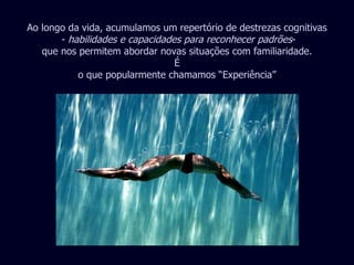 Ao longo da vida, acumulamos um repertório de destrezas cognitivas -  habilidades e capacidades para reconhecer padrões - que nos permitem abordar novas situações com familiaridade. É o que popularmente chamamos “Experiência” 