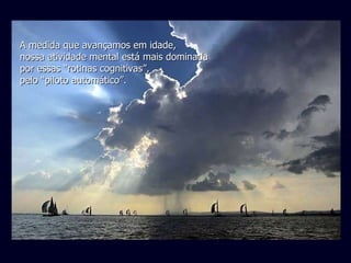 A medida que avançamos em idade, nossa atividade mental está mais dominada por essas “rotinas cognitivas”, pelo “piloto automático”.   