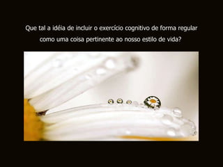 Que tal a idéia de incluir o exercício cognitivo de forma regular como uma coisa pertinente ao nosso estilo de vida?  