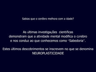 As  ú ltimas investiga ç ões  cient í ficas demonstram que a atividade mental modifica o c é rebro e nos conduz ao que conhecemos como  “ Sabedoria ” . Estes  ú ltimos descobrimentos se inscrevem no que se denomina NEUROPLASTICIDADE Sabias que o cerébro melhora com a idade? 