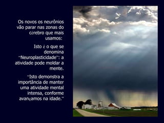Os novos os neurônios vão parar nas zonas do c é rebro que mais usamos:  Isto  é  o que se denomina  “ Neuroplasticidade ” : a atividade pode moldar a mente. “ Isto demonstra a importância de manter uma atividade mental intensa, conforme avan ç amos na idade. ” 