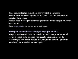 Belas apresentações (slides) em PowerPoint, mensagens motivadoras, lindas imagens e textos para criar um ambiente de alegria e bem-estar. Receba duas mensagens semanais gratuitas, uma na segunda-feira e outra na sexta. Basta  clicar aqui  e ou enviar um e-mail para:    [email_address]   não precisa escrever nada no e-mail, nem no campo assunto é só enviar o e-mail e daí a pouco você recebe uma mensagem de confirmação, clique em Responder , clique em Enviar e já estará inscrito(a) para receber as mensagens.  