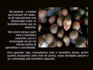 Nas pessoas , a medida que avançam em idade,  se dá naturalmente uma deterioração maior no hemisfério direito que no esquerdo. Isto ocorre porque usam mais o hemisfério esquerdo, que é o encarregado de por em marcha tarefas já aprendidas e consolidadas .   Para aprender algo, necessitamos mais o hemisfério direito, porém quando alcançamos certo nível de perícia, essas atividades passam a ser controladas pelo hemisfério esquerdo.  