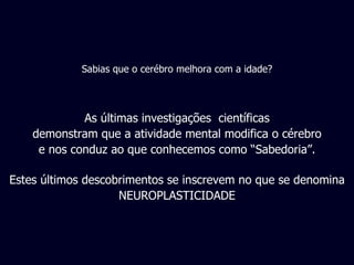 As últimas investigações  científicas demonstram que a atividade mental modifica o cérebro e nos conduz ao que conhecemos como “Sabedoria”. Estes últimos descobrimentos se inscrevem no que se denomina NEUROPLASTICIDADE Sabias que o cerébro melhora com a idade? 