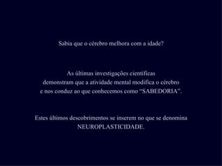 Sabia que o cérebro melhora com a idade?



            As últimas investigações científicas
   demonstram que a atividade mental modifica o cérebro
  e nos conduz ao que conhecemos como “SABEDORIA”.



Estes últimos descobrimentos se inserem no que se denomina
                 NEUROPLASTICIDADE.
 