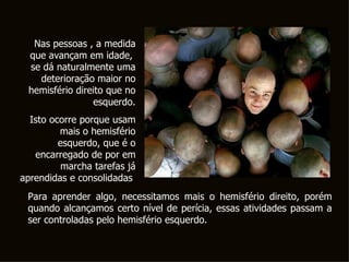 Nas pessoas , a medida que avançam em idade,  se dá naturalmente uma deterioração maior no hemisfério direito que no esquerdo. Isto ocorre porque usam mais o hemisfério esquerdo, que é o encarregado de por em marcha tarefas já aprendidas e consolidadas .   Para aprender algo, necessitamos mais o hemisfério direito, porém quando alcançamos certo nível de perícia, essas atividades passam a ser controladas pelo hemisfério esquerdo.  