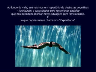 Ao longo da vida, acumulamos um repertório de destrezas cognitivas -  habilidades e capacidades para reconhecer padrões - que nos permitem abordar novas situações com familiaridade. É o que popularmente chamamos “Experiência” 