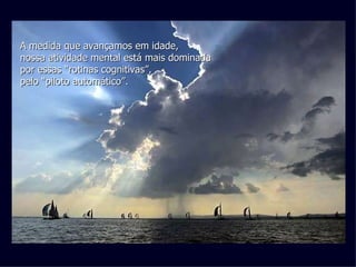 A medida que avançamos em idade, nossa atividade mental está mais dominada por essas “rotinas cognitivas”, pelo “piloto automático”.   