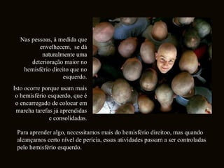 Nas pessoas, à medida que 
envelhecem, se dá 
naturalmente uma 
deterioração maior no 
hemisfério direito que no 
esquerdo. 
Isto ocorre porque usam mais 
o hemisfério esquerdo, que é 
o encarregado de colocar em 
marcha tarefas já aprendidas 
e consolidadas. 
Para aprender algo, necessitamos mais do hemisfério direitoo, mas quando 
alcançamos certo nível de perícia, essas atividades passam a ser controladas 
pelo hemisfério esquerdo. 
 