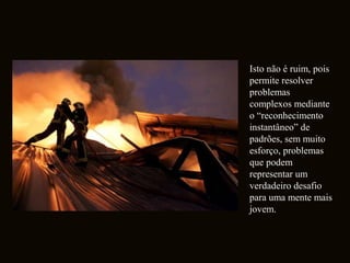 Isto não é ruim, pois 
permite resolver 
problemas 
complexos mediante 
o “reconhecimento 
instantâneo” de 
padrões, sem muito 
esforço, problemas 
que podem 
representar um 
verdadeiro desafio 
para uma mente mais 
jovem. 
 