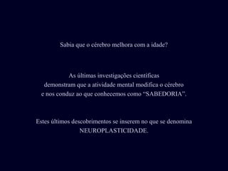 As últimas investigações científicas
demonstram que a atividade mental modifica o cérebro
e nos conduz ao que conhecemos como “SABEDORIA”.
Estes últimos descobrimentos se inserem no que se denomina
NEUROPLASTICIDADE.
Sabia que o cérebro melhora com a idade?
 