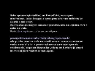 Belas apresentações (slides) em PowerPoint, mensagens
motivadoras, lindas imagens e textos para criar um ambiente de
alegria e bem-estar.
Receba duas mensagens semanais gratuitas, uma na segunda-feira e
outra na sexta.
Basta clicar aqui e ou enviar um e-mail para:
powerpointsemanal-subscribe@yahoogrupos.com.br
não precisa escrever nada no e-mail, nem no campo assunto é só
enviar o e-mail e daí a pouco você recebe uma mensagem de
confirmação, clique em Responder , clique em Enviar e já estará
inscrito(a) para receber as mensagens.
 