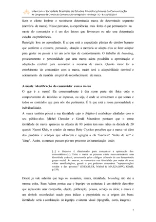 Intercom – Sociedade Brasileira de Estudos Interdisciplinaresda Comunicação
XV Congressode Ciências da Comunicação na RegiãoSul – Palhoça - SC– 8 a 10/05/2014
2
fazer o cliente lembrar e reconhecer determinada marca de determinado segmento
(memória de marca). Nesse percurso, as experiências mais fortes é que permanecem na
mente do consumidor e é um dos fatores que favorecem ou não uma determinada
escolha ou preferências.
Repetição leva ao aprendizado. É aí que está a capacidade plástica do cérebro humano
que conforme o costume, persuasão, situação a memória se adapta e/ou se fazer adaptar
para gostar ou passar a ter um certo tipo de comportamento. O trabalho de branding,
posicionamento e personalidade que uma marca adota possibilita a aproximação e
adaptação cerebral para acomodar a memória de marca. Quanto maior for o
envolvimento do consumidor com a marca, maior será a adaptabilidade cerebral e
acionamento da memória em prol do reconhecimento de marca.
A mente: identificação do consumidor com a marca
O que é a mente? Ela consensualmente é dita como parte não física onde o
comportamento do indivíduo se expressa, ou seja, é onde se armazenam o que somos e
todos os conteúdos que para nós são pertinentes. É lá que está a nossa personalidade e
individualidade.
A marca também possui a sua identidade cujo o objetivo é estabelecer afinidades com o
seu público-alvo. Michel Chevalier e Gèrald Mazzalovo pontuam que o termo
identidade de marca apareceu na década de 80 porém tem suas raízes na década de 20
quando Naomi Klein, o criador da marca Betty Crocker percebeu que a marca vai além
dos produtos e serviços que oferecem e agregou a ela "essência", "razão de ser" e
"alma". Assim, as marcas passam por um processo de humanização onde:
[...] o discurso é direcionado para conquistar a aprovação dos
consumidores(...). Entre e marca as pessoas existe necessariamente uma
identidade cultural, estruturada pelos códigos culturais de um determinado
grupo social. As marcas, ao comunicar sua identidade por meios de suas
várias manifestações, gerará o que podemos denominar "representações
sociais e das pessoas" (CHEVALIER, Michel & MAZZALOVO, Gèrald;
p.159).
Desde já vale salientar que logo ou assinatura, marca, identidade, branding não são a
mesma coisa. Sean Adams pontua que o logotipo ou assinatura é um símbolo descritivo
que representa uma companhia, objeto, publicação, pessoa, serviço ou ideia; a marca é
um símbolo reconhecível usado para indicar a proprietária ou a origem dos bens;
identidade seria a combinação do logotipo e sistema visual (tipografia, cores, imagens)
 