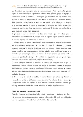 Intercom – Sociedade Brasileira de Estudos Interdisciplinaresda Comunicação
XV Congressode Ciências da Comunicação na RegiãoSul – Palhoça - SC– 8 a 10/05/2014
3
que formariam uma mensagem única e coesa mensagem sobre a companhia, pessoa,
objeto ou ideia; branding é a percepção formada pelos públicos graças ao logotipo, a
comunicação visual, a identidade, a mensagem que transmitem, mix de produtos e/ou
serviços e ações. E, ainda segundo Philip Kotler e Kevin Keller, branding "significa
dotar produtos e serviços com o poder de uma marca e criar diferenças" e, também,
"criar estruturas mentais e ajudar ao consumidor a organizar seu conhecimento sobre
produtos e serviços, de forma que se torne sua tomada de decisão mais esclarecida e,
nesse processo, agregue valor a empresa".
O processo no qual o consumidor reconhece uma marca é proporcional ao grau de
familiaridade que ele tem com ela, ou seja, todos os aspectos lógicos e afetivos advindas
de suas experiências são culminadas na memória.
O reconhecimento de marca é formado por uma base sólida de associações positivas e
um posicionamento diferenciado no mercado. O grau de relevância e memória
aumentam conforme o público identifica-se com os atributos, imagem projetada pela
marca, benefícios que os consumidores desejam, atitudes como modelo de crenças e os
elementos da comunicação visual da marca. O reconhecimento de marca atrelado
somente a gratificação (compra de produto na expectativa de um prêmio) gera
baixíssimo envolvimento emocional por parte de consumidor.
O valor agregado atribuído a produtos e serviços em conjunto com o que os
consumidores pensam, sentem e agem em relação a uma marca, política de preços e
participação no mercado chama-se brand equity. Um brand equity baseado no cliente é
um fator diferencial na resposta e reação que o consumidor vai ter ao ser impactado pelo
marketing da marca.
O brand equity é possível na medida em que o discurso publicitário seja familiar ao
consumidor e consiga se estabelecer em sua memória. No próximo tópico, veremos que
a capacidade plástica de cérebro de cada indivíduo favorece a memória contanto que
esta seja relevante e seu discurso chame a atenção do público a que se destina.
O cérebro: memória e neuroplasticidade
O cérebro é material, pode ser visualizado, tocado e manipulado. Localiza-se no crânio
e é composto de substâncias químicas, enzimas e hormônios. Ele pode ser subdividido
em 4 lobos principais: Frontal, Temporal, Parietal e Occipital onde:
 