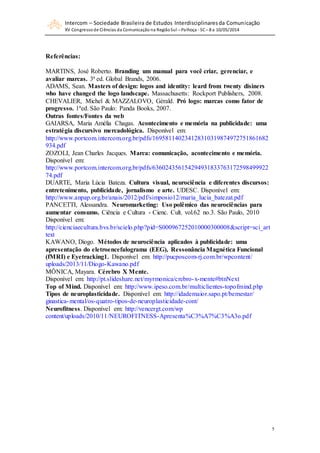 Intercom – Sociedade Brasileira de Estudos Interdisciplinaresda Comunicação
XV Congressode Ciências da Comunicação na RegiãoSul – Palhoça - SC– 8 a 10/05/2014
5
Referências:
MARTINS, José Roberto. Branding um manual para você criar, gerenciar, e
avaliar marcas. 3ª ed. Global Brands, 2006.
ADAMS, Sean. Masters of design: logos and identity: leard from twenty disiners
who have changed the logo landscape. Massachusetts: Rockport Publishers, 2008.
CHEVALIER, Michel & MAZZALOVO, Gèrald. Pró logo: marcas como fator de
progresso. 1ªed. São Paulo: Panda Books, 2007.
Outras fontes/Fontes da web
GAIARSA, Maria Amélia Chagas. Acontecimento e memória na publicidade: uma
estratégia discursivo mercadológica. Disponível em:
http://www.portcom.intercom.org.br/pdfs/169581140234128310319874972751861682
934.pdf
ZOZOLI, Jean Charles Jacques. Marca: comunicação, acontecimento e memória.
Disponível em:
http://www.portcom.intercom.org.br/pdfs/636024356154294931833763172598499922
74.pdf
DUARTE, Maria Lúcia Bateza. Cultura visual, neurociência e diferentes discursos:
entretenimento, publicidade, jornalismo e arte. UDESC. Disponível em:
http://www.anpap.org.br/anais/2012/pdf/simposio12/maria_lucia_batezat.pdf
PANCETTI, Alessandra. Neuromarketing: Uso polêmico das neurociências para
aumentar consumo. Ciência e Cultura - Cienc. Cult. vol.62 no.3. São Paulo, 2010
Disponível em:
http://cienciaecultura.bvs.br/scielo.php?pid=S000967252010000300008&script=sci_art
text
KAWANO, Diogo. Métodos de neurociência aplicados à publicidade: uma
apresentação do eletroencefalograma (EEG), Ressonância Magnética Funcional
(fMRI) e Eyetracking1. Disponível em: http://pucposcom-rj.com.br/wpcontent/
uploads/2013/11/Diogo-Kawano.pdf
MÔNICA, Mayara. Cérebro X Mente.
Disponível em: http://pt.slideshare.net/myrmonica/crebro-x-mente#btnNext
Top of Mind. Disponível em: http://www.ipeso.com.br/multiclientes-topofmind.php
Tipos de neuroplasticidade. Disponível em: http://idademaior.sapo.pt/bemestar/
ginastica-mental/os-quatro-tipos-de-neuroplasticidade-cont/
Neurofitness. Disponível em: http://vencergt.com/wp
content/uploads/2010/11/NEUROFITNESS-Apresenta%C3%A7%C3%A3o.pdf
 
