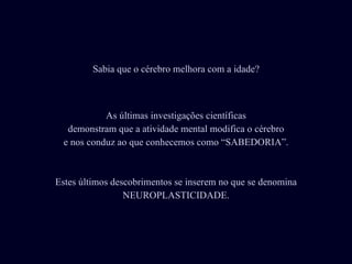 As últimas investigações científicas demonstram que a atividade mental modifica o cérebro e nos conduz ao que conhecemos como “SABEDORIA”. Estes últimos descobrimentos se inserem no que se denomina NEUROPLASTICIDADE. Sabia que o cérebro melhora com a idade? 