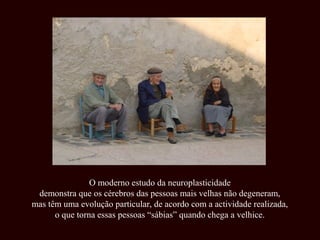 O moderno estudo da neuroplasticidade
 demonstra que os cérebros das pessoas mais velhas não degeneram,
mas têm uma evolução particular, de acordo com a actividade realizada,
      o que torna essas pessoas “sábias” quando chega a velhice.
 