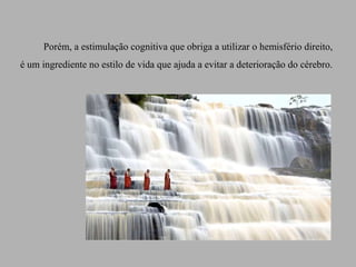 Porém, a estimulação cognitiva que obriga a utilizar o hemisfério direito,
é um ingrediente no estilo de vida que ajuda a evitar a deterioração do cérebro.
 