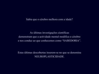 Sabia que o cérebro melhora com a idade?



          As últimas investigações científicas
 demonstram que a actividade mental modifica o cérebro
e nos conduz ao que conhecemos como “SABEDORIA”.



Estas últimas descobertas inserem-se no que se denomina
               NEUROPLASTICIDADE.
 