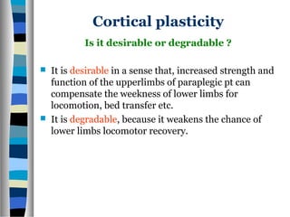 Cortical plasticity
 It is desirable in a sense that, increased strength and
function of the upperlimbs of paraplegic pt can
compensate the weekness of lower limbs for
locomotion, bed transfer etc.
 It is degradable, because it weakens the chance of
lower limbs locomotor recovery.
Is it desirable or degradable ?
 