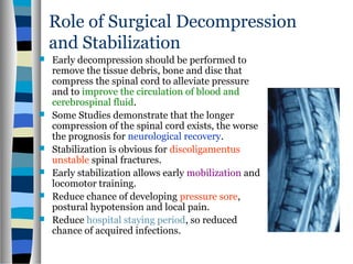 Role of Surgical Decompression
and Stabilization
 Early decompression should be performed to
remove the tissue debris, bone and disc that
compress the spinal cord to alleviate pressure
and to improve the circulation of blood and
cerebrospinal fluid.
 Some Studies demonstrate that the longer
compression of the spinal cord exists, the worse
the prognosis for neurological recovery.
 Stabilization is obvious for discoligamentus
unstable spinal fractures.
 Early stabilization allows early mobilization and
locomotor training.
 Reduce chance of developing pressure sore,
postural hypotension and local pain.
 Reduce hospital staying period, so reduced
chance of acquired infections.
 