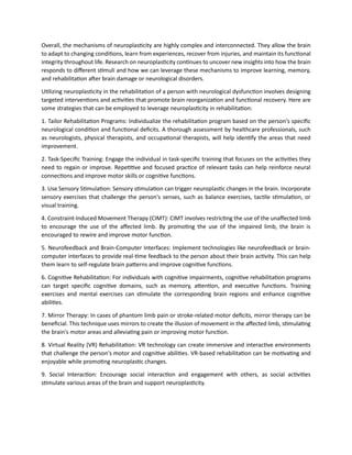 Overall, the mechanisms of neuroplasticity are highly complex and interconnected. They allow the brain
to adapt to changing conditions, learn from experiences, recover from injuries, and maintain its functional
integrity throughout life. Research on neuroplasticity continues to uncover new insights into how the brain
responds to different stimuli and how we can leverage these mechanisms to improve learning, memory,
and rehabilitation after brain damage or neurological disorders.
Utilizing neuroplasticity in the rehabilitation of a person with neurological dysfunction involves designing
targeted interventions and activities that promote brain reorganization and functional recovery. Here are
some strategies that can be employed to leverage neuroplasticity in rehabilitation:
1. Tailor Rehabilitation Programs: Individualize the rehabilitation program based on the person's specific
neurological condition and functional deficits. A thorough assessment by healthcare professionals, such
as neurologists, physical therapists, and occupational therapists, will help identify the areas that need
improvement.
2. Task-Specific Training: Engage the individual in task-specific training that focuses on the activities they
need to regain or improve. Repetitive and focused practice of relevant tasks can help reinforce neural
connections and improve motor skills or cognitive functions.
3. Use Sensory Stimulation: Sensory stimulation can trigger neuroplastic changes in the brain. Incorporate
sensory exercises that challenge the person's senses, such as balance exercises, tactile stimulation, or
visual training.
4. Constraint-Induced Movement Therapy (CIMT): CIMT involves restricting the use of the unaffected limb
to encourage the use of the affected limb. By promoting the use of the impaired limb, the brain is
encouraged to rewire and improve motor function.
5. Neurofeedback and Brain-Computer Interfaces: Implement technologies like neurofeedback or brain-
computer interfaces to provide real-time feedback to the person about their brain activity. This can help
them learn to self-regulate brain patterns and improve cognitive functions.
6. Cognitive Rehabilitation: For individuals with cognitive impairments, cognitive rehabilitation programs
can target specific cognitive domains, such as memory, attention, and executive functions. Training
exercises and mental exercises can stimulate the corresponding brain regions and enhance cognitive
abilities.
7. Mirror Therapy: In cases of phantom limb pain or stroke-related motor deficits, mirror therapy can be
beneficial. This technique uses mirrors to create the illusion of movement in the affected limb, stimulating
the brain's motor areas and alleviating pain or improving motor function.
8. Virtual Reality (VR) Rehabilitation: VR technology can create immersive and interactive environments
that challenge the person's motor and cognitive abilities. VR-based rehabilitation can be motivating and
enjoyable while promoting neuroplastic changes.
9. Social Interaction: Encourage social interaction and engagement with others, as social activities
stimulate various areas of the brain and support neuroplasticity.
 