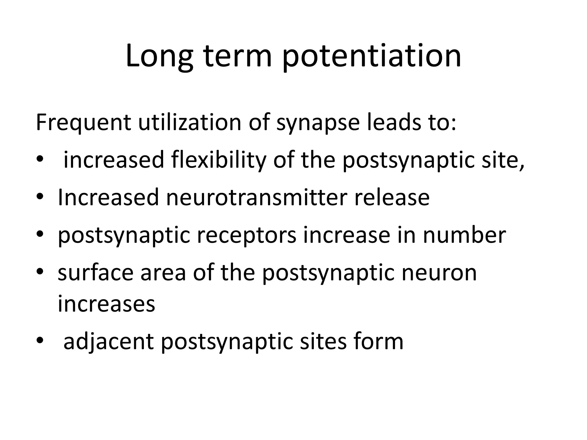 Long term potentiation
Frequent utilization of synapse leads to:
• increased flexibility of the postsynaptic site,
• Increased neurotransmitter release
• postsynaptic receptors increase in number
• surface area of the postsynaptic neuron
  increases
• adjacent postsynaptic sites form
 
